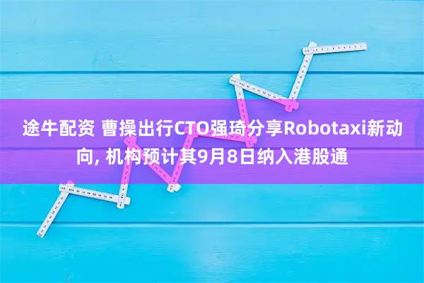 途牛配资 曹操出行CTO强琦分享Robotaxi新动向, 机构预计其9月8日纳入港股通