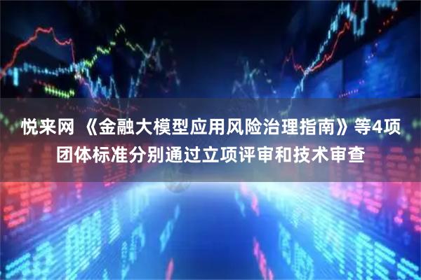 悦来网 《金融大模型应用风险治理指南》等4项团体标准分别通过立项评审和技术审查