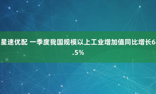 星速优配 一季度我国规模以上工业增加值同比增长6.5%