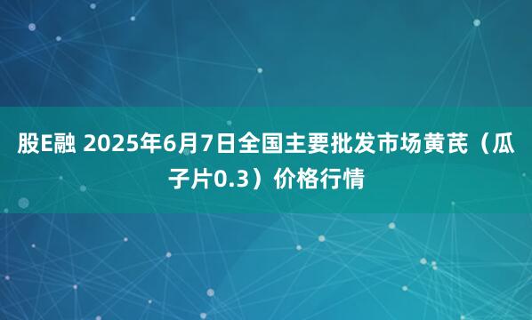 股E融 2025年6月7日全国主要批发市场黄芪（瓜子片0.3）价格行情