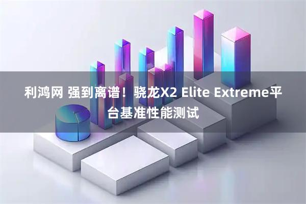 利鸿网 强到离谱！骁龙X2 Elite Extreme平台基准性能测试