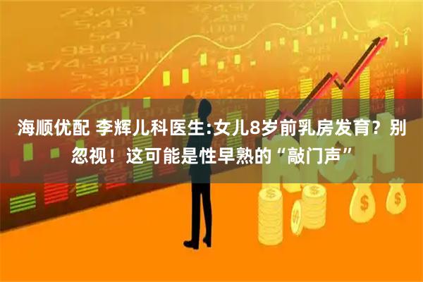 海顺优配 李辉儿科医生:女儿8岁前乳房发育？别忽视！这可能是性早熟的“敲门声”