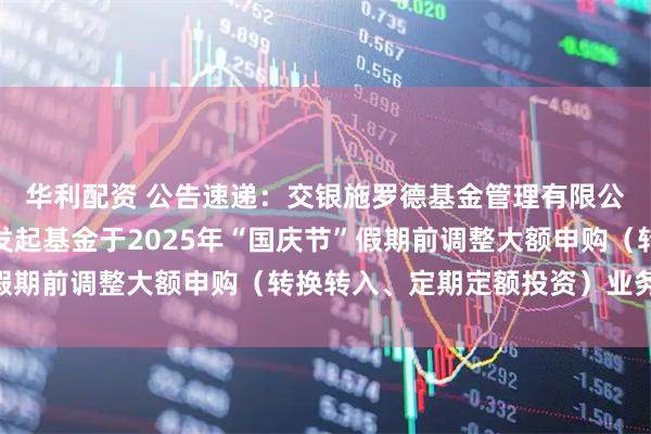 华利配资 公告速递：交银施罗德基金管理有限公司关于交银纯债债券发起基金于2025年“国庆节”假期前调整大额申购（转换转入、定期定额投资）业务限额