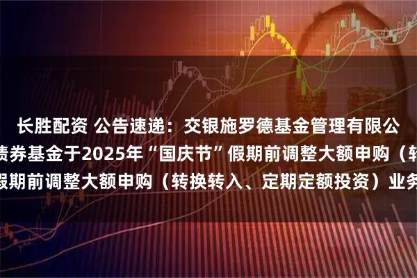 长胜配资 公告速递：交银施罗德基金管理有限公司关于交银裕通纯债债券基金于2025年“国庆节”假期前调整大额申购（转换转入、定期定额投资）业务限额