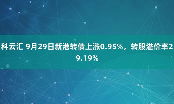 科云汇 9月29日新港转债上涨0.95%，转股溢价率29.19%