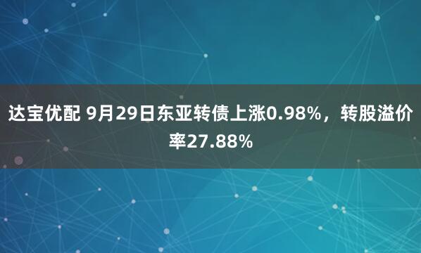 达宝优配 9月29日东亚转债上涨0.98%，转股溢价率27.88%
