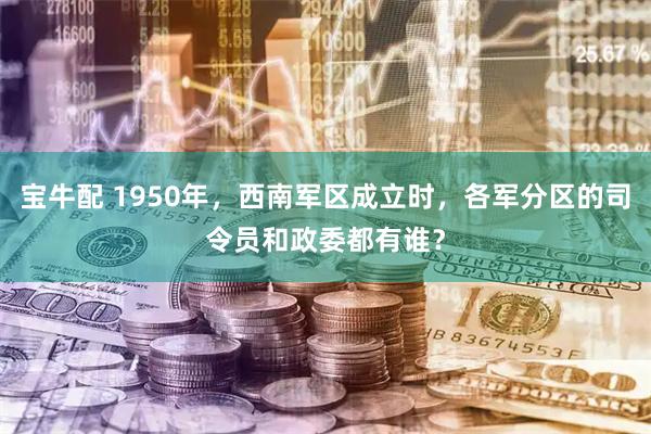 宝牛配 1950年，西南军区成立时，各军分区的司令员和政委都有谁？
