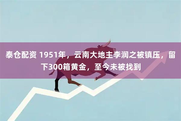 泰仓配资 1951年，云南大地主李润之被镇压，留下300箱黄金，至今未被找到