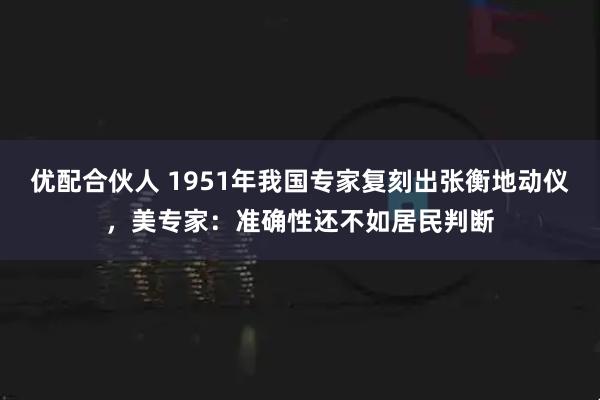 优配合伙人 1951年我国专家复刻出张衡地动仪，美专家：准确性还不如居民判断