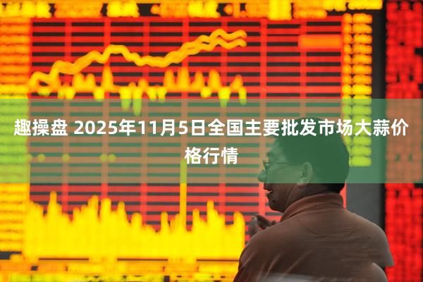 趣操盘 2025年11月5日全国主要批发市场大蒜价格行情