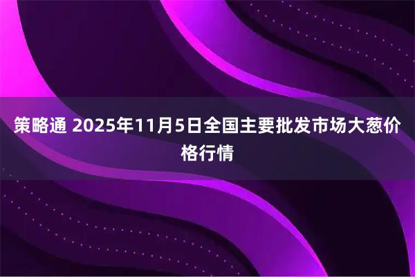 策略通 2025年11月5日全国主要批发市场大葱价格行情